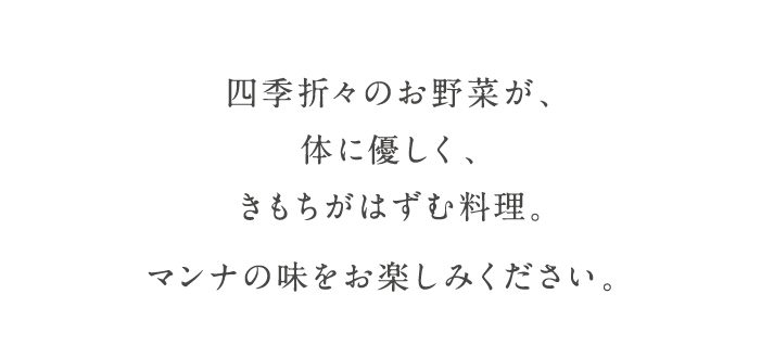 四季折々のお野菜が、体に優しく、きもちがはずむ料理。マンナの味をお楽しみください。