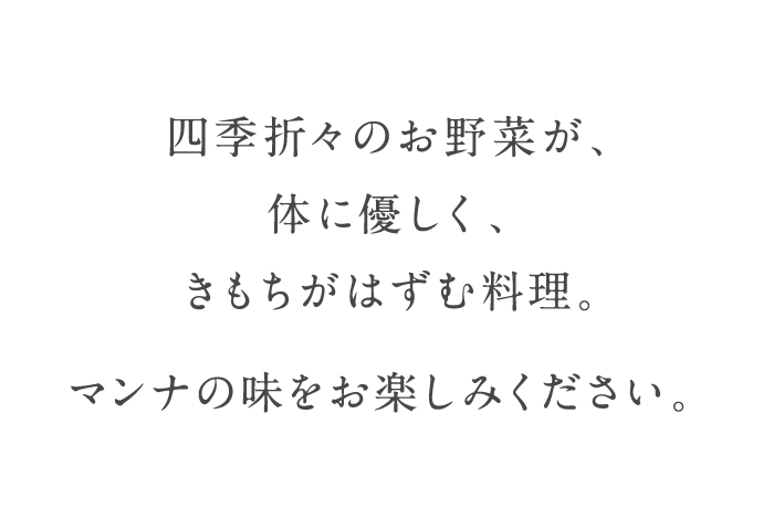 四季折々のお野菜が、体に優しく、きもちがはずむ料理。マンナの味をお楽しみください。